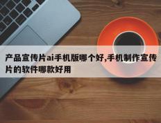 产品宣传片ai手机版哪个好,手机制作宣传片的软件哪款好用