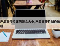 产品宣传片案例范文大全,产品宣传片制作流程