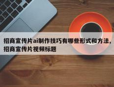 招商宣传片ai制作技巧有哪些形式和方法,招商宣传片视频标题