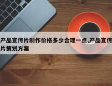 产品宣传片制作价格多少合理一点,产品宣传片策划方案