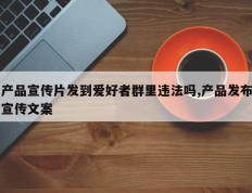 产品宣传片发到爱好者群里违法吗,产品发布宣传文案