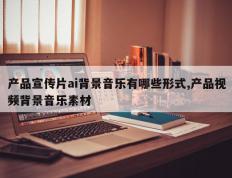 产品宣传片ai背景音乐有哪些形式,产品视频背景音乐素材