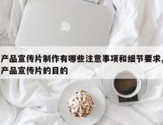 产品宣传片制作有哪些注意事项和细节要求,产品宣传片的目的