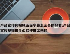 产品宣传片视频画面字幕怎么弄的好看,产品宣传视频用什么软件做出来的