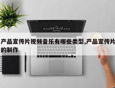 产品宣传片视频音乐有哪些类型,产品宣传片的制作