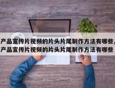 产品宣传片视频的片头片尾制作方法有哪些,产品宣传片视频的片头片尾制作方法有哪些