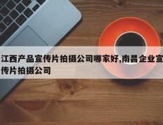 江西产品宣传片拍摄公司哪家好,南昌企业宣传片拍摄公司