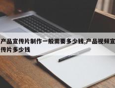 产品宣传片制作一般需要多少钱,产品视频宣传片多少钱