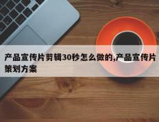 产品宣传片剪辑30秒怎么做的,产品宣传片策划方案