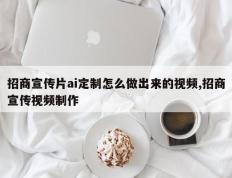招商宣传片ai定制怎么做出来的视频,招商宣传视频制作