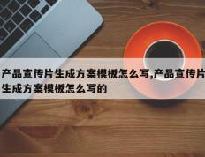 产品宣传片生成方案模板怎么写,产品宣传片生成方案模板怎么写的