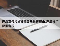 产品宣传片ai背景音乐推荐理由,产品推广背景音乐