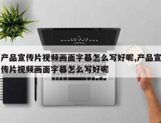 产品宣传片视频画面字幕怎么写好呢,产品宣传片视频画面字幕怎么写好呢