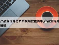 产品宣传片怎么拍视频教程简单,产品宣传片拍摄