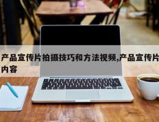 产品宣传片拍摄技巧和方法视频,产品宣传片内容
