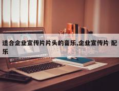 适合企业宣传片片头的音乐,企业宣传片 配乐