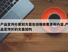 产品宣传片策划方案包括哪些要素和内容,产品宣传片的文案结构