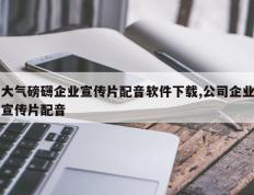 大气磅礴企业宣传片配音软件下载,公司企业宣传片配音
