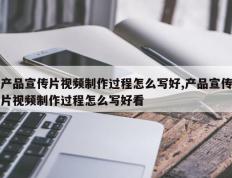 产品宣传片视频制作过程怎么写好,产品宣传片视频制作过程怎么写好看