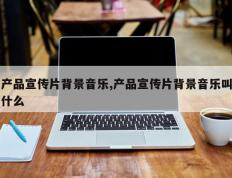 产品宣传片背景音乐,产品宣传片背景音乐叫什么