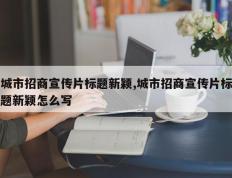 城市招商宣传片标题新颖,城市招商宣传片标题新颖怎么写