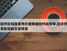 经开区招商宣传片视频播放时间安排,经济开发区招商引资项目