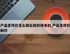 产品宣传片怎么做比较好简单的,产品宣传片制作